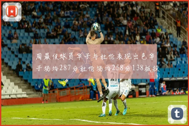 周最佳球员华子与杜伦表现出色华子场均287分杜伦场均258分138板投篮命中率高达639
