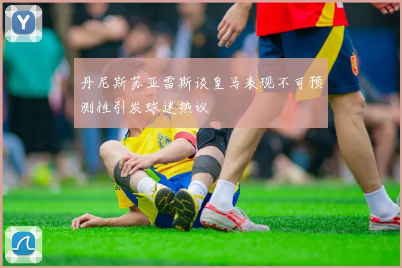 丹尼斯苏亚雷斯谈皇马表现不可预测性引发球迷热议