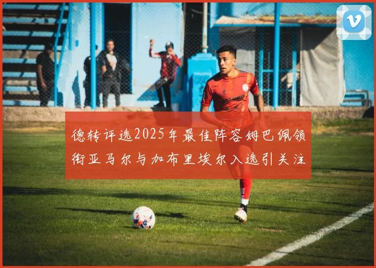 德转评选2025年最佳阵容姆巴佩领衔亚马尔与加布里埃尔入选引关注