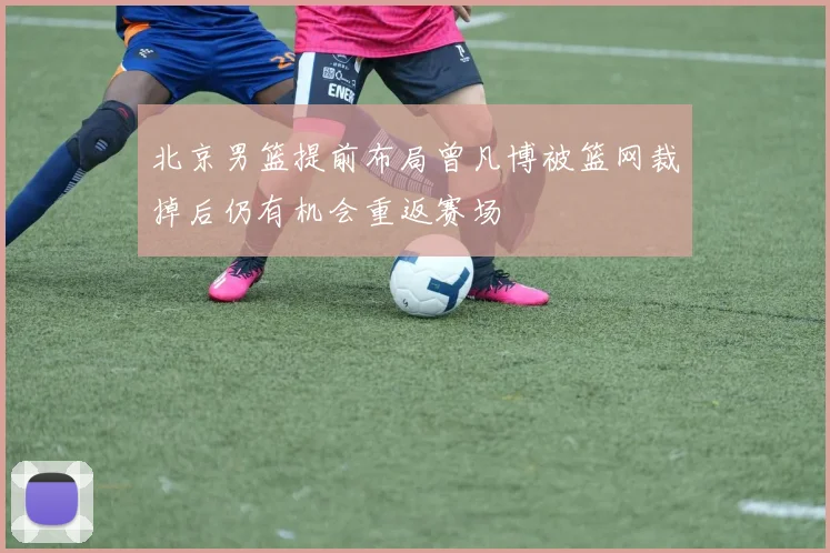 北京男篮提前布局曾凡博被篮网裁掉后仍有机会重返赛场