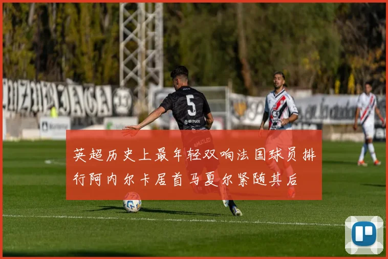 英超历史上最年轻双响法国球员排行阿内尔卡居首马夏尔紧随其后