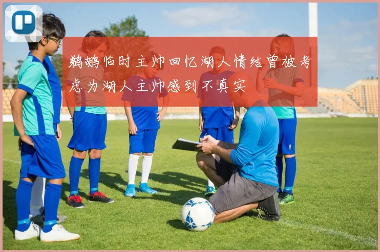 鹈鹕临时主帅回忆湖人情结曾被考虑为湖人主帅感到不真实