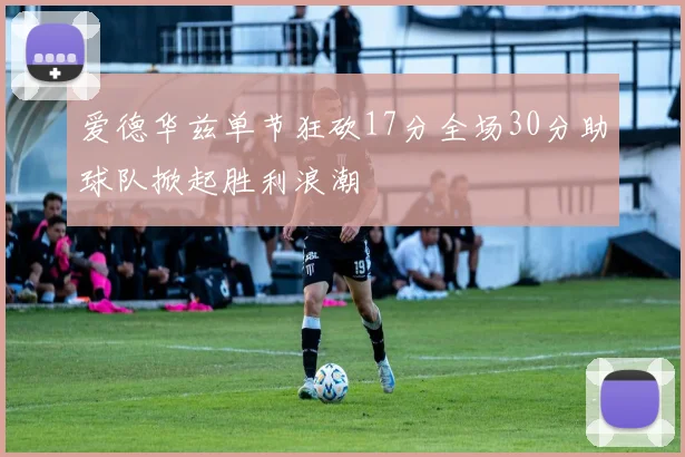 爱德华兹单节狂砍17分全场30分助球队掀起胜利浪潮