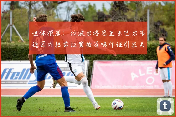 世体报道：拉波尔塔恩里克巴尔韦德因内格雷拉案被召唤作证引发关注