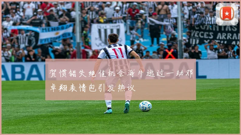 贺惯错失绝佳机会海牛逃过一劫邓卓翔表情包引发热议