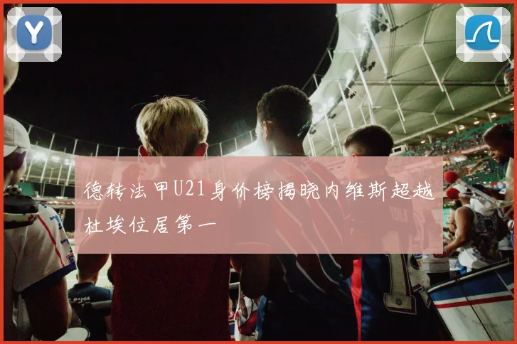 德转法甲U21身价榜揭晓内维斯超越杜埃位居第一