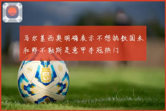 马尔基西奥明确表示不想执教国米和那不勒斯是意甲夺冠热门