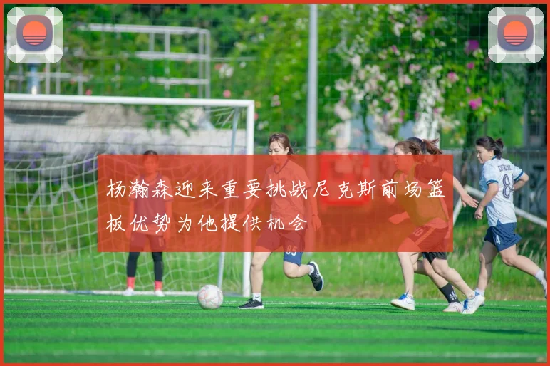 杨瀚森迎来重要挑战尼克斯前场篮板优势为他提供机会