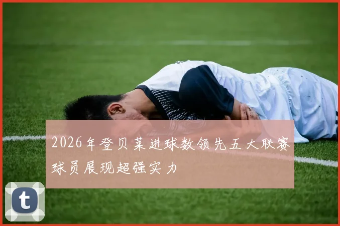 2026年登贝莱进球数领先五大联赛球员展现超强实力