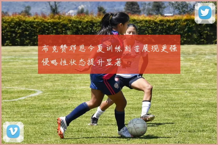 布克赞邓恩今夏训练刻苦展现更强侵略性状态提升显著