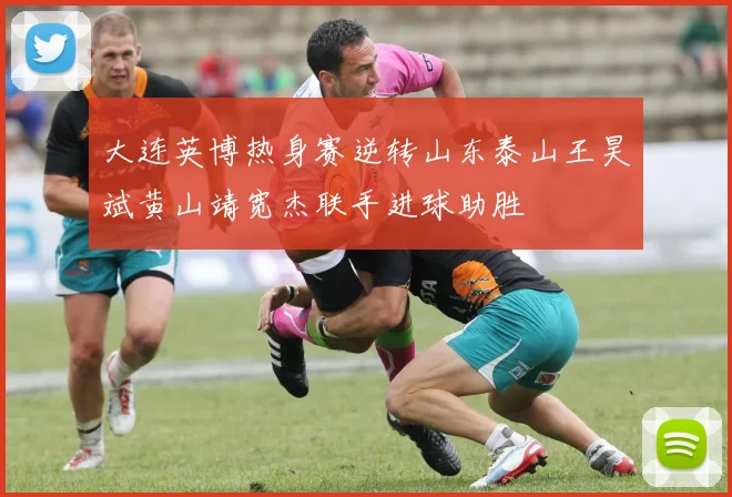 大连英博热身赛逆转山东泰山王昊斌黄山靖宽杰联手进球助胜