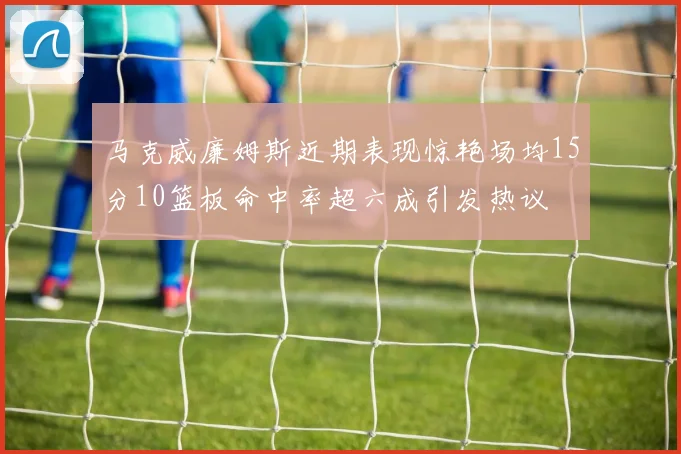 马克威廉姆斯近期表现惊艳场均15分10篮板命中率超六成引发热议