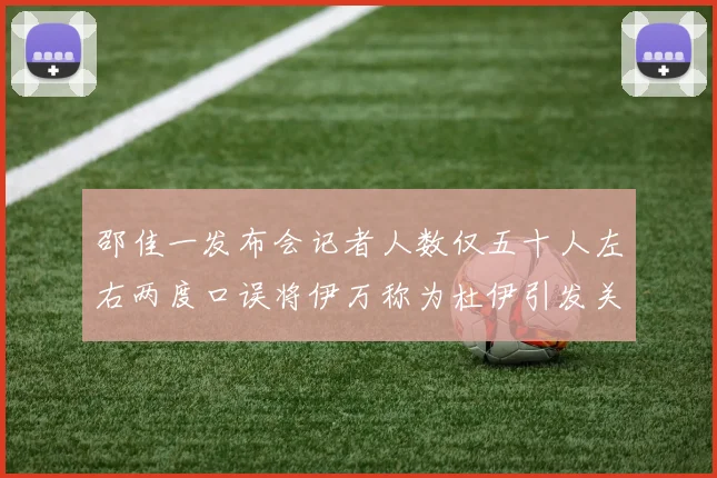 邵佳一发布会记者人数仅五十人左右两度口误将伊万称为杜伊引发关注