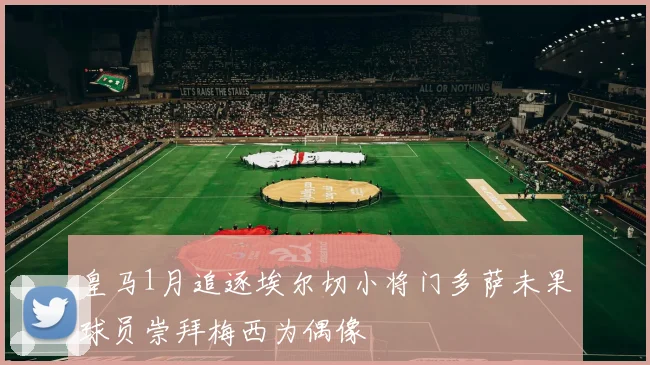 皇马1月追逐埃尔切小将门多萨未果球员崇拜梅西为偶像