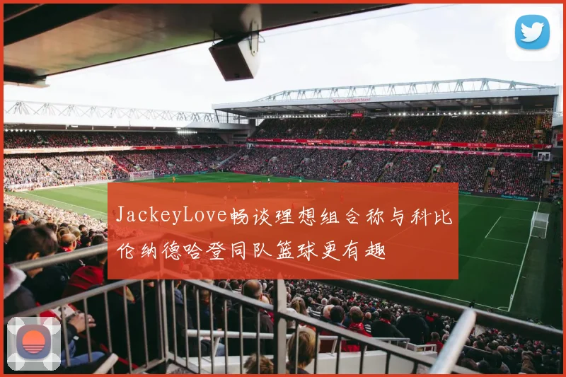 JackeyLove畅谈理想组合称与科比伦纳德哈登同队篮球更有趣