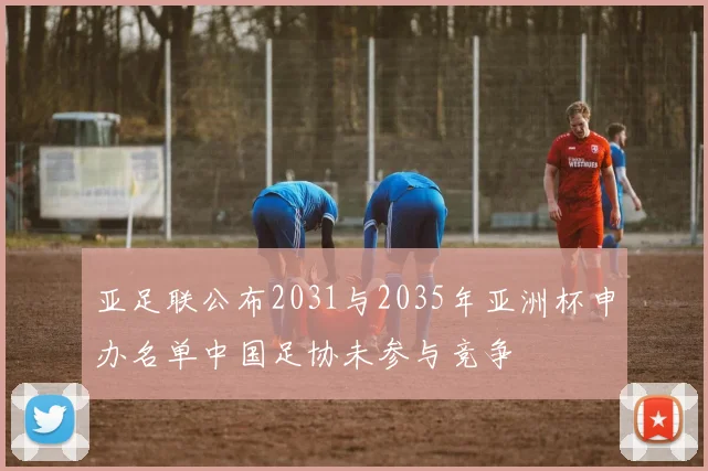亚足联公布2031与2035年亚洲杯申办名单中国足协未参与竞争