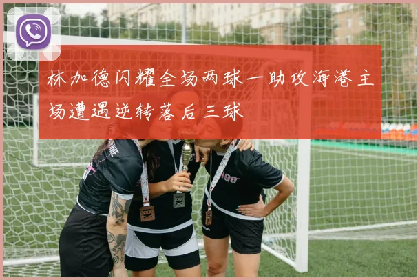 林加德闪耀全场两球一助攻海港主场遭遇逆转落后三球