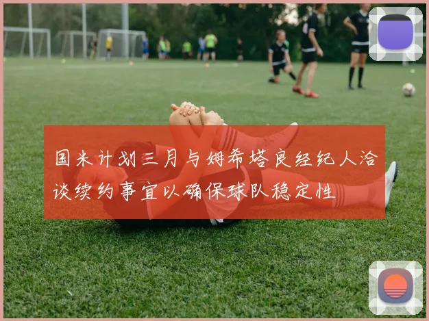 国米计划三月与姆希塔良经纪人洽谈续约事宜以确保球队稳定性