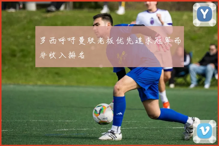 罗西呼吁曼联老板优先追求冠军而非收入排名