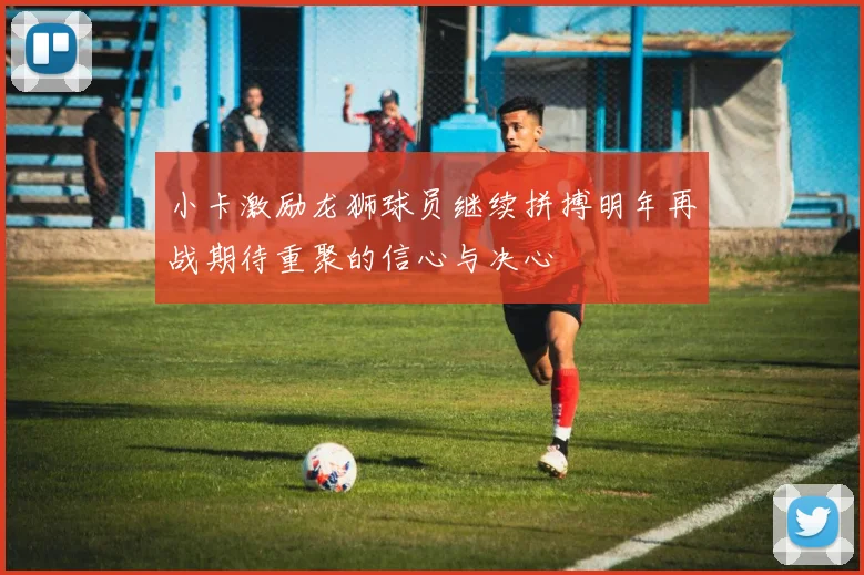 小卡激励龙狮球员继续拼搏明年再战期待重聚的信心与决心