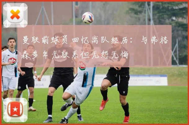 曼联前球员回忆离队经历：与弗格森多年无联系但无怨无悔