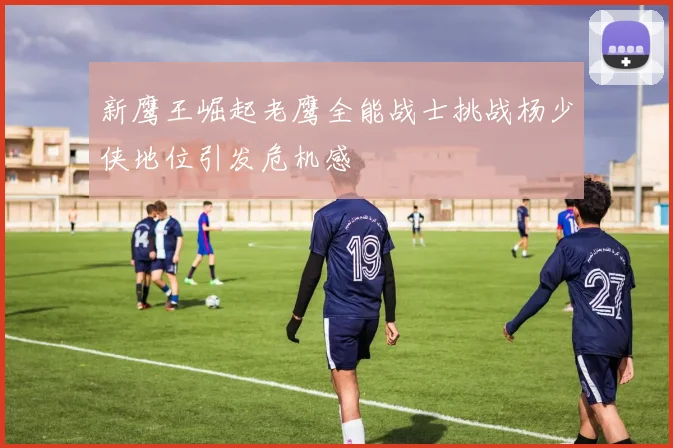 新鹰王崛起老鹰全能战士挑战杨少侠地位引发危机感