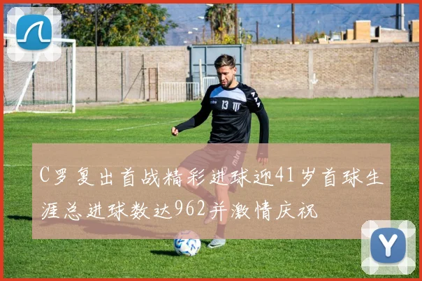 C罗复出首战精彩进球迎41岁首球生涯总进球数达962并激情庆祝