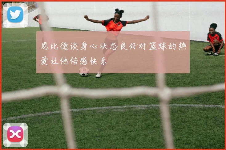 恩比德谈身心状态良好对篮球的热爱让他倍感快乐