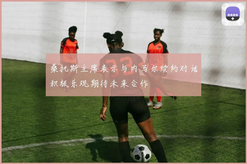 桑托斯主席表示与内马尔续约对话积极乐观期待未来合作