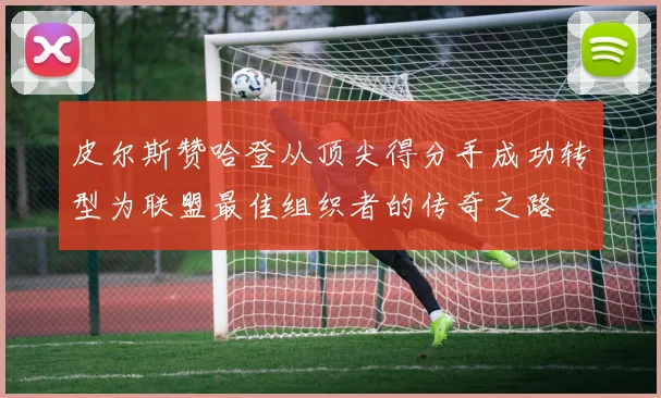 皮尔斯赞哈登从顶尖得分手成功转型为联盟最佳组织者的传奇之路