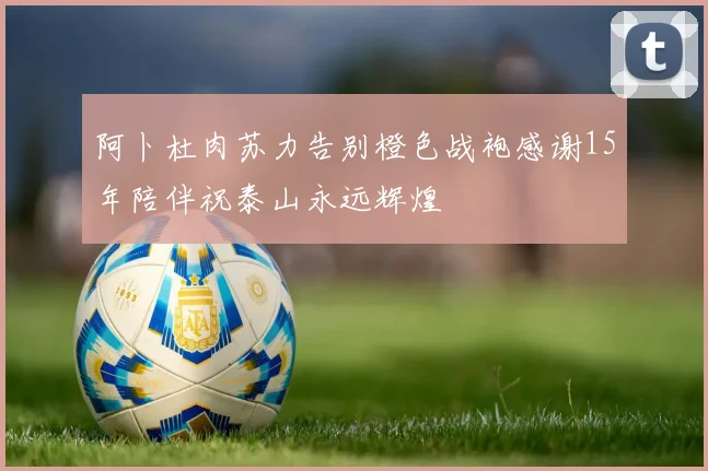 阿卜杜肉苏力告别橙色战袍感谢15年陪伴祝泰山永远辉煌