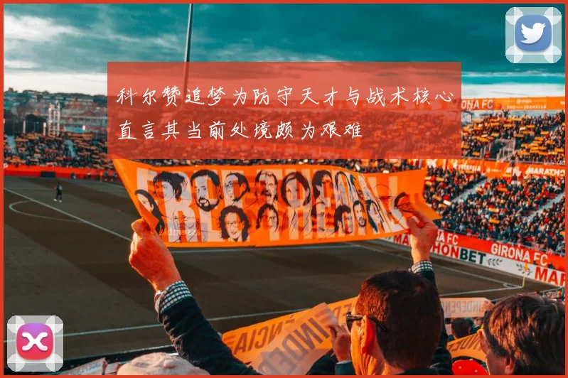 科尔赞追梦为防守天才与战术核心直言其当前处境颇为艰难