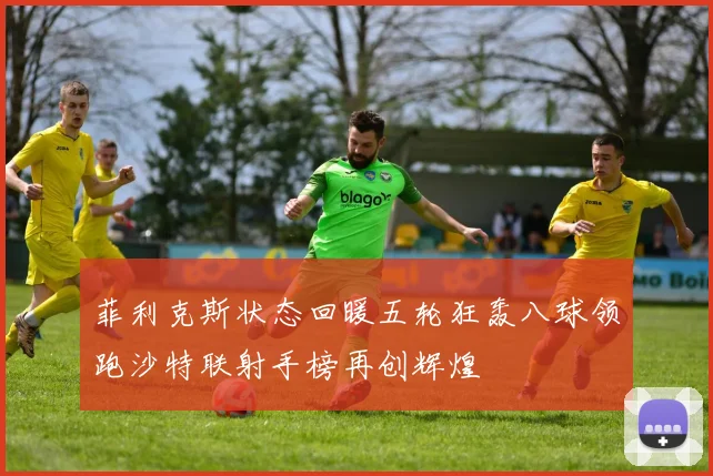 菲利克斯状态回暖五轮狂轰八球领跑沙特联射手榜再创辉煌