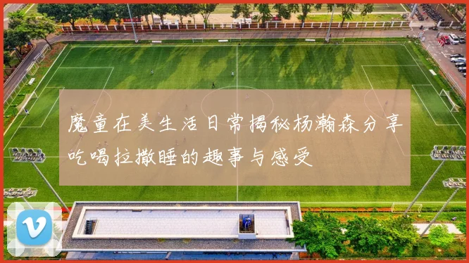 魔童在美生活日常揭秘杨瀚森分享吃喝拉撒睡的趣事与感受