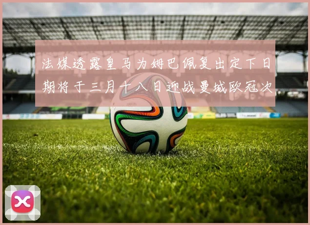 法媒透露皇马为姆巴佩复出定下日期将于三月十八日迎战曼城欧冠次回合