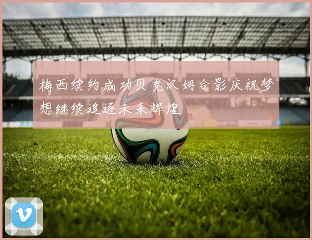 梅西续约成功贝克汉姆合影庆祝梦想继续追逐未来辉煌