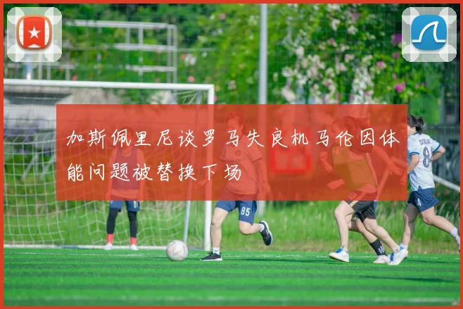 加斯佩里尼谈罗马失良机马伦因体能问题被替换下场