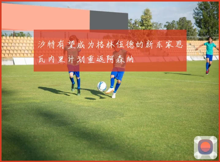 沙特有望成为格林伍德的新东家恩瓦内里计划重返阿森纳