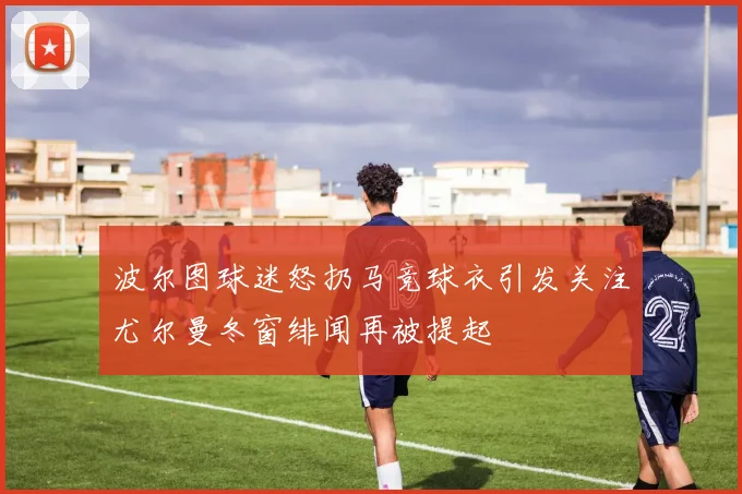 波尔图球迷怒扔马竞球衣引发关注尤尔曼冬窗绯闻再被提起