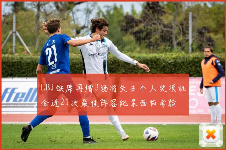LBJ缺席再增3场将失去个人奖项机会连21次最佳阵容纪录面临考验