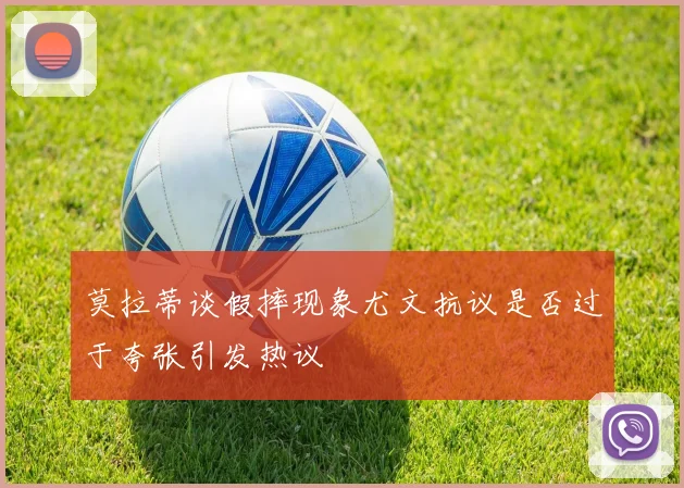 莫拉蒂谈假摔现象尤文抗议是否过于夸张引发热议