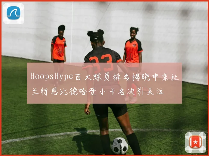 HoopsHype百大球员排名揭晓申京杜兰特恩比德哈登小卡名次引关注