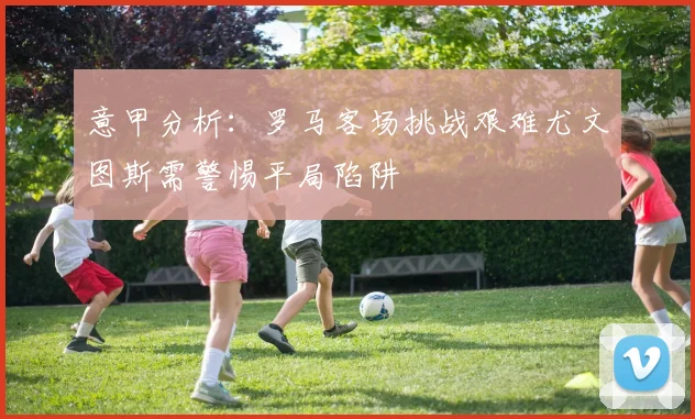 意甲分析：罗马客场挑战艰难尤文图斯需警惕平局陷阱
