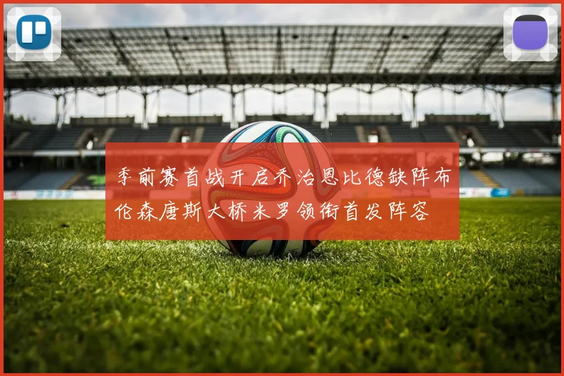 季前赛首战开启乔治恩比德缺阵布伦森唐斯大桥米罗领衔首发阵容