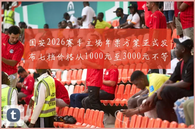 国安2026赛季主场年票方案正式发布七档价格从1000元至3000元不等