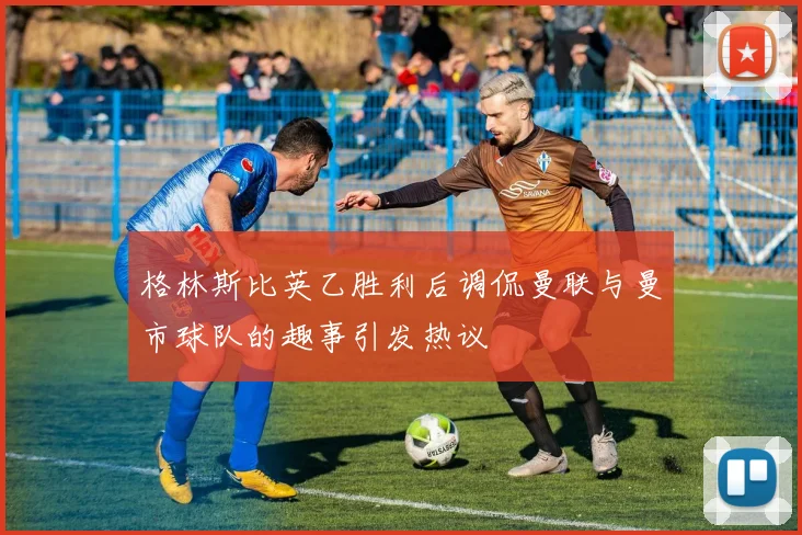 格林斯比英乙胜利后调侃曼联与曼市球队的趣事引发热议